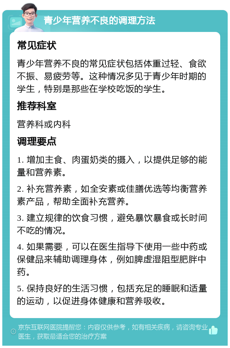 青少年营养不良的调理方法 常见症状 青少年营养不良的常见症状包括体重过轻、食欲不振、易疲劳等。这种情况多见于青少年时期的学生，特别是那些在学校吃饭的学生。 推荐科室 营养科或内科 调理要点 1. 增加主食、肉蛋奶类的摄入，以提供足够的能量和营养素。 2. 补充营养素，如全安素或佳膳优选等均衡营养素产品，帮助全面补充营养。 3. 建立规律的饮食习惯，避免暴饮暴食或长时间不吃的情况。 4. 如果需要，可以在医生指导下使用一些中药或保健品来辅助调理身体，例如脾虚湿阻型肥胖中药。 5. 保持良好的生活习惯，包括充足的睡眠和适量的运动，以促进身体健康和营养吸收。