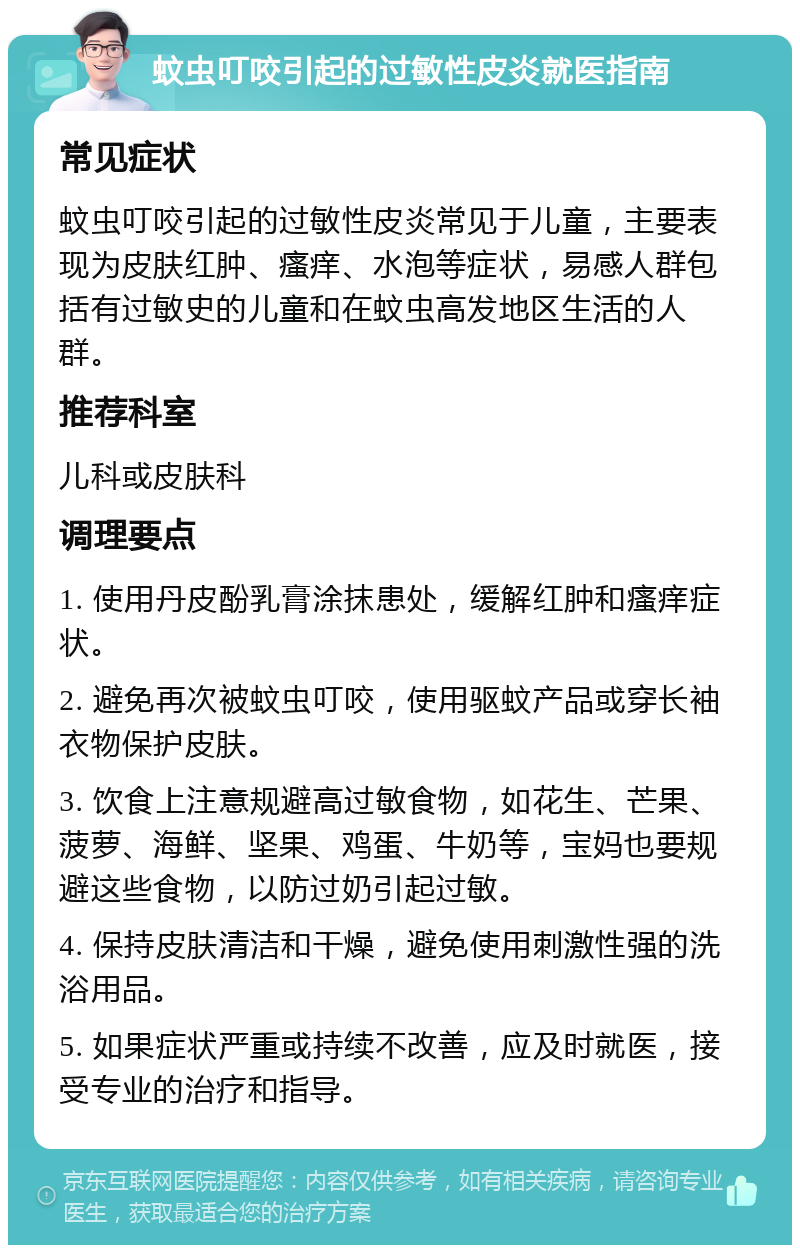 蚊虫叮咬引起的过敏性皮炎就医指南 常见症状 蚊虫叮咬引起的过敏性皮炎常见于儿童，主要表现为皮肤红肿、瘙痒、水泡等症状，易感人群包括有过敏史的儿童和在蚊虫高发地区生活的人群。 推荐科室 儿科或皮肤科 调理要点 1. 使用丹皮酚乳膏涂抹患处，缓解红肿和瘙痒症状。 2. 避免再次被蚊虫叮咬，使用驱蚊产品或穿长袖衣物保护皮肤。 3. 饮食上注意规避高过敏食物，如花生、芒果、菠萝、海鲜、坚果、鸡蛋、牛奶等，宝妈也要规避这些食物，以防过奶引起过敏。 4. 保持皮肤清洁和干燥，避免使用刺激性强的洗浴用品。 5. 如果症状严重或持续不改善，应及时就医，接受专业的治疗和指导。