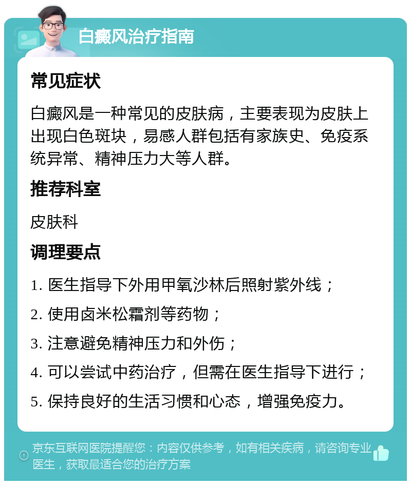 白癜风治疗指南 常见症状 白癜风是一种常见的皮肤病，主要表现为皮肤上出现白色斑块，易感人群包括有家族史、免疫系统异常、精神压力大等人群。 推荐科室 皮肤科 调理要点 1. 医生指导下外用甲氧沙林后照射紫外线； 2. 使用卤米松霜剂等药物； 3. 注意避免精神压力和外伤； 4. 可以尝试中药治疗，但需在医生指导下进行； 5. 保持良好的生活习惯和心态，增强免疫力。