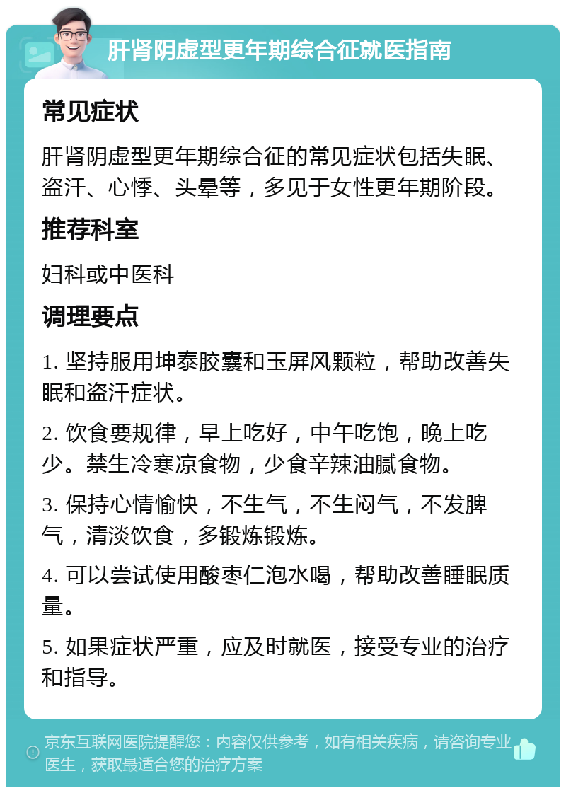 肝肾阴虚型更年期综合征就医指南 常见症状 肝肾阴虚型更年期综合征的常见症状包括失眠、盗汗、心悸、头晕等，多见于女性更年期阶段。 推荐科室 妇科或中医科 调理要点 1. 坚持服用坤泰胶囊和玉屏风颗粒，帮助改善失眠和盗汗症状。 2. 饮食要规律，早上吃好，中午吃饱，晚上吃少。禁生冷寒凉食物，少食辛辣油腻食物。 3. 保持心情愉快，不生气，不生闷气，不发脾气，清淡饮食，多锻炼锻炼。 4. 可以尝试使用酸枣仁泡水喝，帮助改善睡眠质量。 5. 如果症状严重，应及时就医，接受专业的治疗和指导。