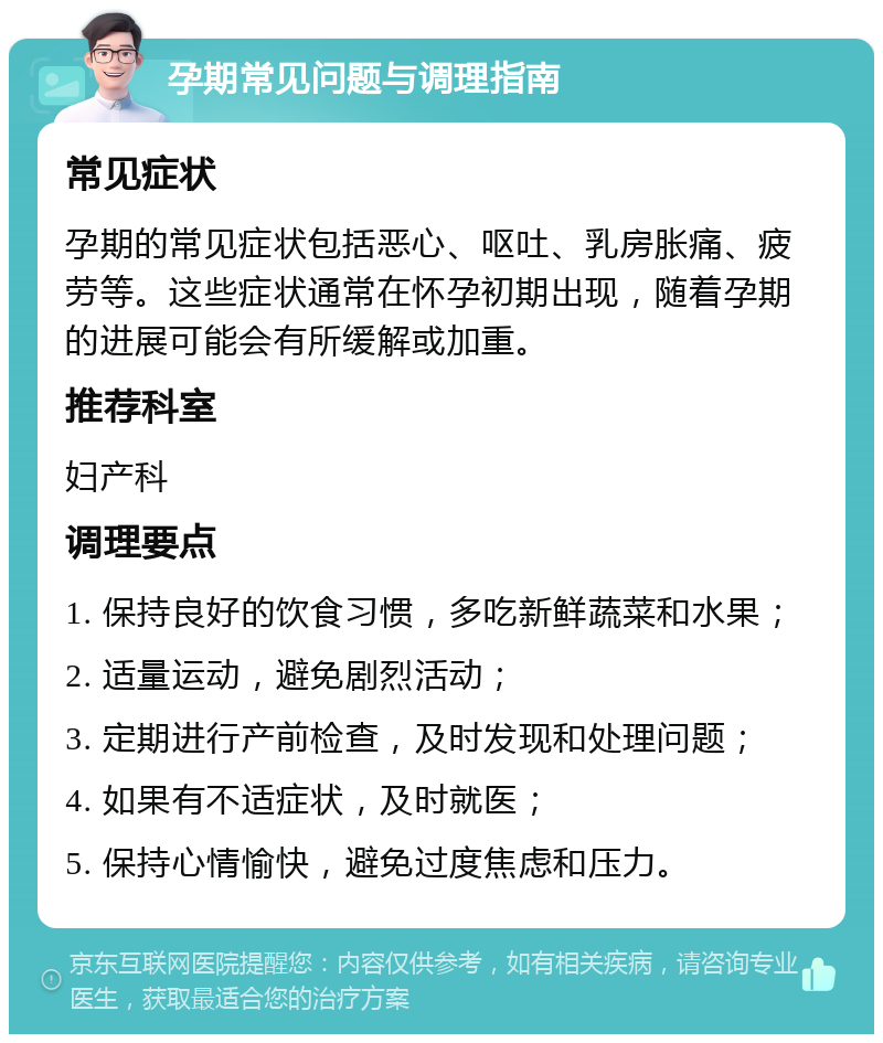 孕期常见问题与调理指南 常见症状 孕期的常见症状包括恶心、呕吐、乳房胀痛、疲劳等。这些症状通常在怀孕初期出现，随着孕期的进展可能会有所缓解或加重。 推荐科室 妇产科 调理要点 1. 保持良好的饮食习惯，多吃新鲜蔬菜和水果； 2. 适量运动，避免剧烈活动； 3. 定期进行产前检查，及时发现和处理问题； 4. 如果有不适症状，及时就医； 5. 保持心情愉快，避免过度焦虑和压力。