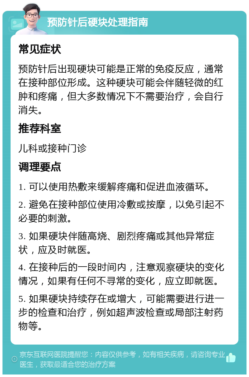 预防针后硬块处理指南 常见症状 预防针后出现硬块可能是正常的免疫反应，通常在接种部位形成。这种硬块可能会伴随轻微的红肿和疼痛，但大多数情况下不需要治疗，会自行消失。 推荐科室 儿科或接种门诊 调理要点 1. 可以使用热敷来缓解疼痛和促进血液循环。 2. 避免在接种部位使用冷敷或按摩，以免引起不必要的刺激。 3. 如果硬块伴随高烧、剧烈疼痛或其他异常症状，应及时就医。 4. 在接种后的一段时间内，注意观察硬块的变化情况，如果有任何不寻常的变化，应立即就医。 5. 如果硬块持续存在或增大，可能需要进行进一步的检查和治疗，例如超声波检查或局部注射药物等。