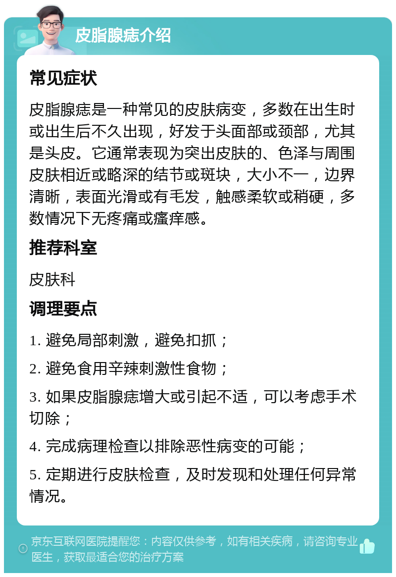 皮脂腺痣介绍 常见症状 皮脂腺痣是一种常见的皮肤病变，多数在出生时或出生后不久出现，好发于头面部或颈部，尤其是头皮。它通常表现为突出皮肤的、色泽与周围皮肤相近或略深的结节或斑块，大小不一，边界清晰，表面光滑或有毛发，触感柔软或稍硬，多数情况下无疼痛或瘙痒感。 推荐科室 皮肤科 调理要点 1. 避免局部刺激，避免扣抓； 2. 避免食用辛辣刺激性食物； 3. 如果皮脂腺痣增大或引起不适，可以考虑手术切除； 4. 完成病理检查以排除恶性病变的可能； 5. 定期进行皮肤检查，及时发现和处理任何异常情况。