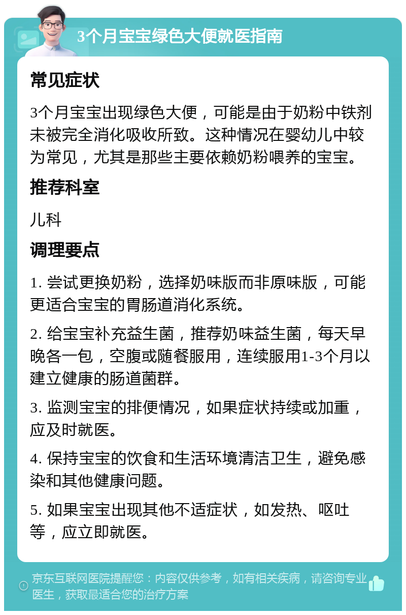 3个月宝宝绿色大便就医指南 常见症状 3个月宝宝出现绿色大便，可能是由于奶粉中铁剂未被完全消化吸收所致。这种情况在婴幼儿中较为常见，尤其是那些主要依赖奶粉喂养的宝宝。 推荐科室 儿科 调理要点 1. 尝试更换奶粉，选择奶味版而非原味版，可能更适合宝宝的胃肠道消化系统。 2. 给宝宝补充益生菌，推荐奶味益生菌，每天早晚各一包，空腹或随餐服用，连续服用1-3个月以建立健康的肠道菌群。 3. 监测宝宝的排便情况，如果症状持续或加重，应及时就医。 4. 保持宝宝的饮食和生活环境清洁卫生，避免感染和其他健康问题。 5. 如果宝宝出现其他不适症状，如发热、呕吐等，应立即就医。