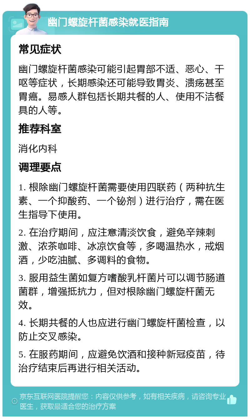 幽门螺旋杆菌感染就医指南 常见症状 幽门螺旋杆菌感染可能引起胃部不适、恶心、干呕等症状，长期感染还可能导致胃炎、溃疡甚至胃癌。易感人群包括长期共餐的人、使用不洁餐具的人等。 推荐科室 消化内科 调理要点 1. 根除幽门螺旋杆菌需要使用四联药（两种抗生素、一个抑酸药、一个铋剂）进行治疗，需在医生指导下使用。 2. 在治疗期间，应注意清淡饮食，避免辛辣刺激、浓茶咖啡、冰凉饮食等，多喝温热水，戒烟酒，少吃油腻、多调料的食物。 3. 服用益生菌如复方嗜酸乳杆菌片可以调节肠道菌群，增强抵抗力，但对根除幽门螺旋杆菌无效。 4. 长期共餐的人也应进行幽门螺旋杆菌检查，以防止交叉感染。 5. 在服药期间，应避免饮酒和接种新冠疫苗，待治疗结束后再进行相关活动。