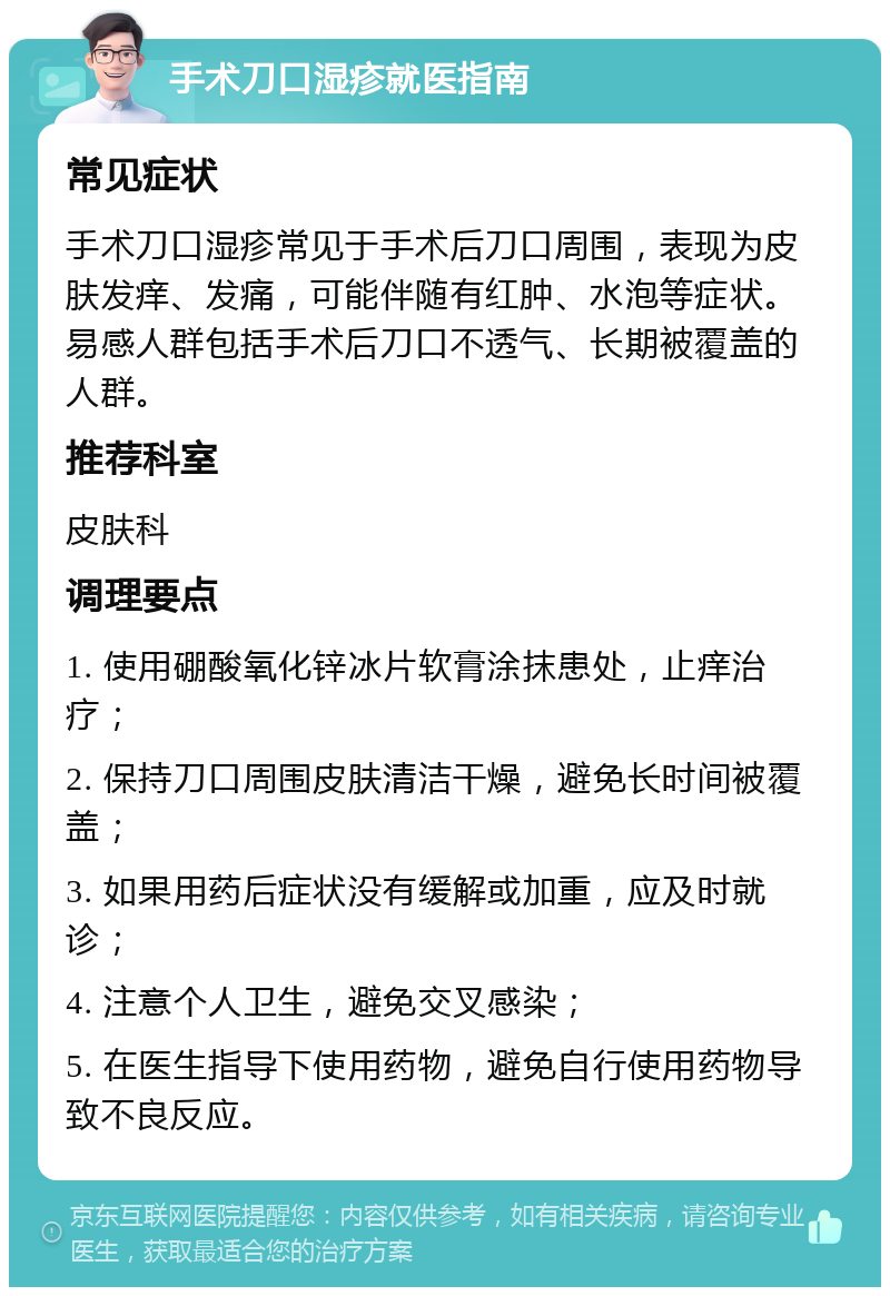 手术刀口湿疹就医指南 常见症状 手术刀口湿疹常见于手术后刀口周围，表现为皮肤发痒、发痛，可能伴随有红肿、水泡等症状。易感人群包括手术后刀口不透气、长期被覆盖的人群。 推荐科室 皮肤科 调理要点 1. 使用硼酸氧化锌冰片软膏涂抹患处，止痒治疗； 2. 保持刀口周围皮肤清洁干燥，避免长时间被覆盖； 3. 如果用药后症状没有缓解或加重，应及时就诊； 4. 注意个人卫生，避免交叉感染； 5. 在医生指导下使用药物，避免自行使用药物导致不良反应。