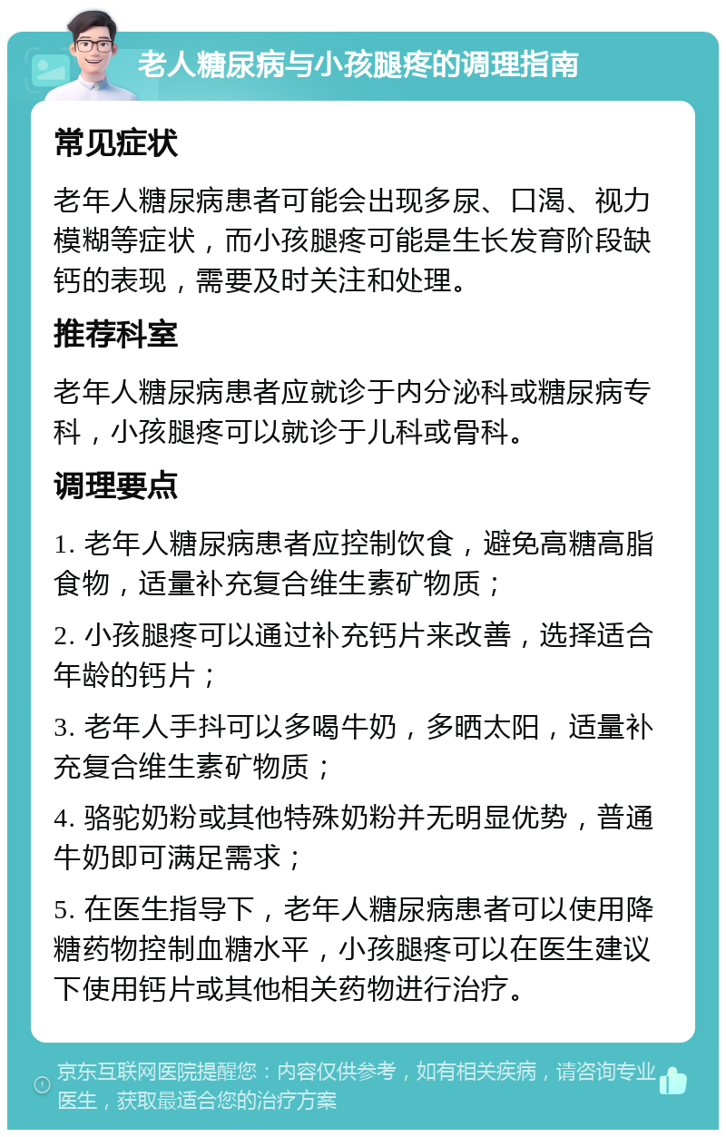 老人糖尿病与小孩腿疼的调理指南 常见症状 老年人糖尿病患者可能会出现多尿、口渴、视力模糊等症状，而小孩腿疼可能是生长发育阶段缺钙的表现，需要及时关注和处理。 推荐科室 老年人糖尿病患者应就诊于内分泌科或糖尿病专科，小孩腿疼可以就诊于儿科或骨科。 调理要点 1. 老年人糖尿病患者应控制饮食，避免高糖高脂食物，适量补充复合维生素矿物质； 2. 小孩腿疼可以通过补充钙片来改善，选择适合年龄的钙片； 3. 老年人手抖可以多喝牛奶，多晒太阳，适量补充复合维生素矿物质； 4. 骆驼奶粉或其他特殊奶粉并无明显优势，普通牛奶即可满足需求； 5. 在医生指导下，老年人糖尿病患者可以使用降糖药物控制血糖水平，小孩腿疼可以在医生建议下使用钙片或其他相关药物进行治疗。