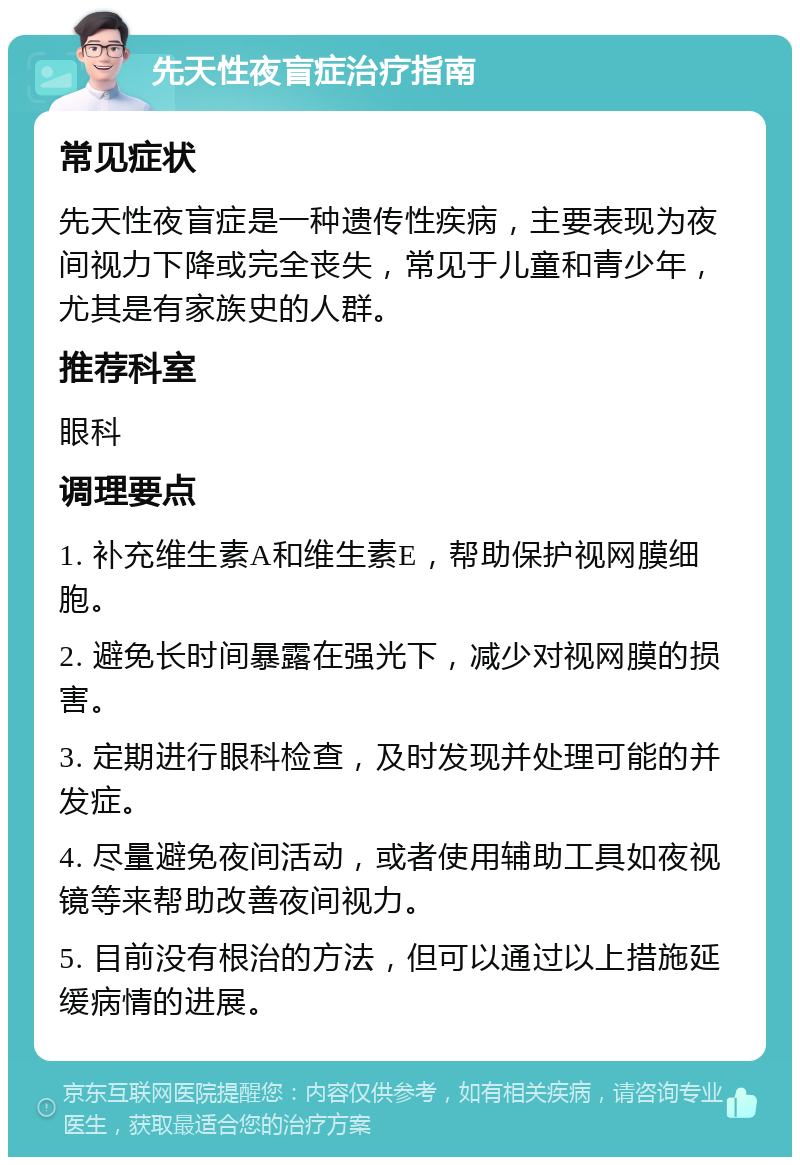 先天性夜盲症治疗指南 常见症状 先天性夜盲症是一种遗传性疾病，主要表现为夜间视力下降或完全丧失，常见于儿童和青少年，尤其是有家族史的人群。 推荐科室 眼科 调理要点 1. 补充维生素A和维生素E，帮助保护视网膜细胞。 2. 避免长时间暴露在强光下，减少对视网膜的损害。 3. 定期进行眼科检查，及时发现并处理可能的并发症。 4. 尽量避免夜间活动，或者使用辅助工具如夜视镜等来帮助改善夜间视力。 5. 目前没有根治的方法，但可以通过以上措施延缓病情的进展。