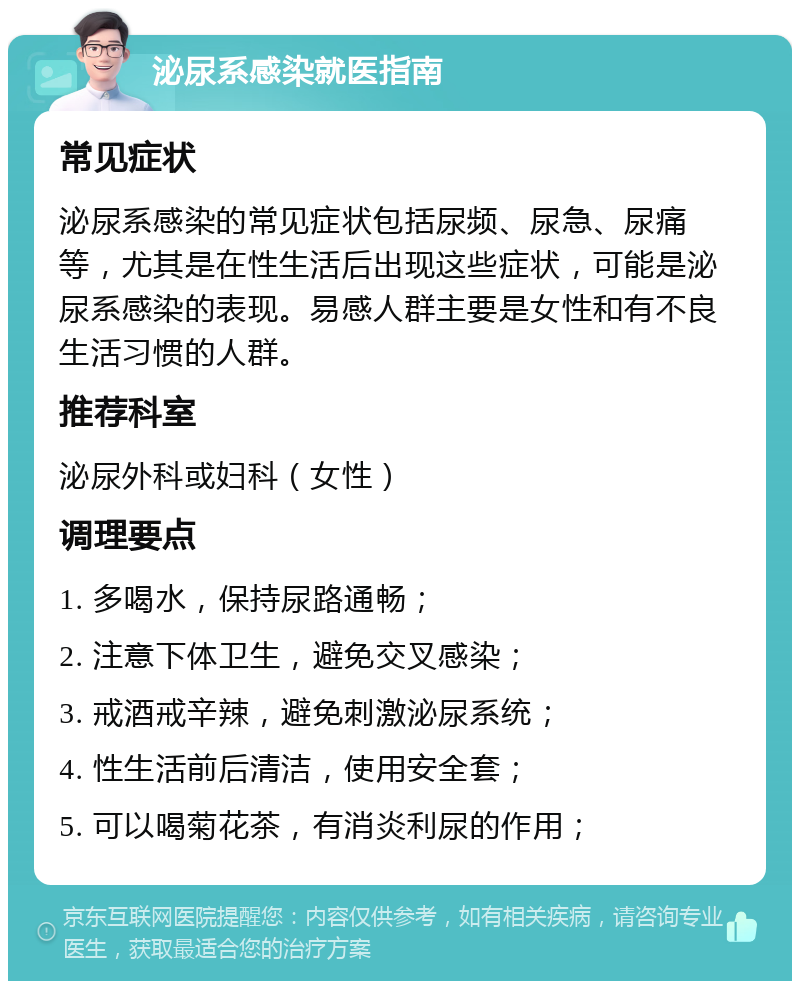 泌尿系感染就医指南 常见症状 泌尿系感染的常见症状包括尿频、尿急、尿痛等，尤其是在性生活后出现这些症状，可能是泌尿系感染的表现。易感人群主要是女性和有不良生活习惯的人群。 推荐科室 泌尿外科或妇科（女性） 调理要点 1. 多喝水，保持尿路通畅； 2. 注意下体卫生，避免交叉感染； 3. 戒酒戒辛辣，避免刺激泌尿系统； 4. 性生活前后清洁，使用安全套； 5. 可以喝菊花茶，有消炎利尿的作用；