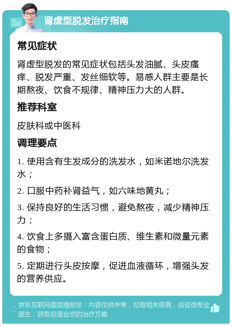 肾虚型脱发治疗指南 常见症状 肾虚型脱发的常见症状包括头发油腻、头皮瘙痒、脱发严重、发丝细软等。易感人群主要是长期熬夜、饮食不规律、精神压力大的人群。 推荐科室 皮肤科或中医科 调理要点 1. 使用含有生发成分的洗发水，如米诺地尔洗发水； 2. 口服中药补肾益气，如六味地黄丸； 3. 保持良好的生活习惯，避免熬夜，减少精神压力； 4. 饮食上多摄入富含蛋白质、维生素和微量元素的食物； 5. 定期进行头皮按摩，促进血液循环，增强头发的营养供应。