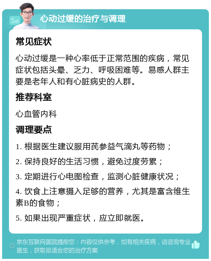 心动过缓的治疗与调理 常见症状 心动过缓是一种心率低于正常范围的疾病，常见症状包括头晕、乏力、呼吸困难等。易感人群主要是老年人和有心脏病史的人群。 推荐科室 心血管内科 调理要点 1. 根据医生建议服用芪参益气滴丸等药物； 2. 保持良好的生活习惯，避免过度劳累； 3. 定期进行心电图检查，监测心脏健康状况； 4. 饮食上注意摄入足够的营养，尤其是富含维生素B的食物； 5. 如果出现严重症状，应立即就医。