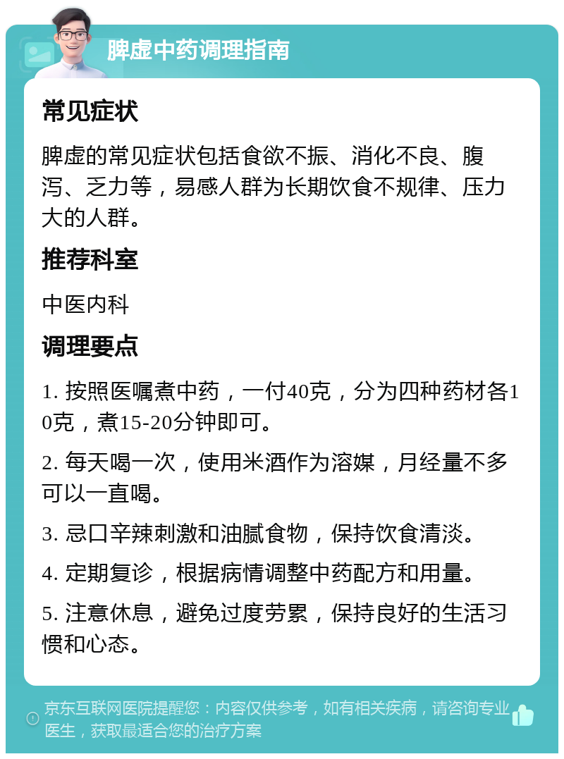 脾虚中药调理指南 常见症状 脾虚的常见症状包括食欲不振、消化不良、腹泻、乏力等，易感人群为长期饮食不规律、压力大的人群。 推荐科室 中医内科 调理要点 1. 按照医嘱煮中药，一付40克，分为四种药材各10克，煮15-20分钟即可。 2. 每天喝一次，使用米酒作为溶媒，月经量不多可以一直喝。 3. 忌口辛辣刺激和油腻食物，保持饮食清淡。 4. 定期复诊，根据病情调整中药配方和用量。 5. 注意休息，避免过度劳累，保持良好的生活习惯和心态。