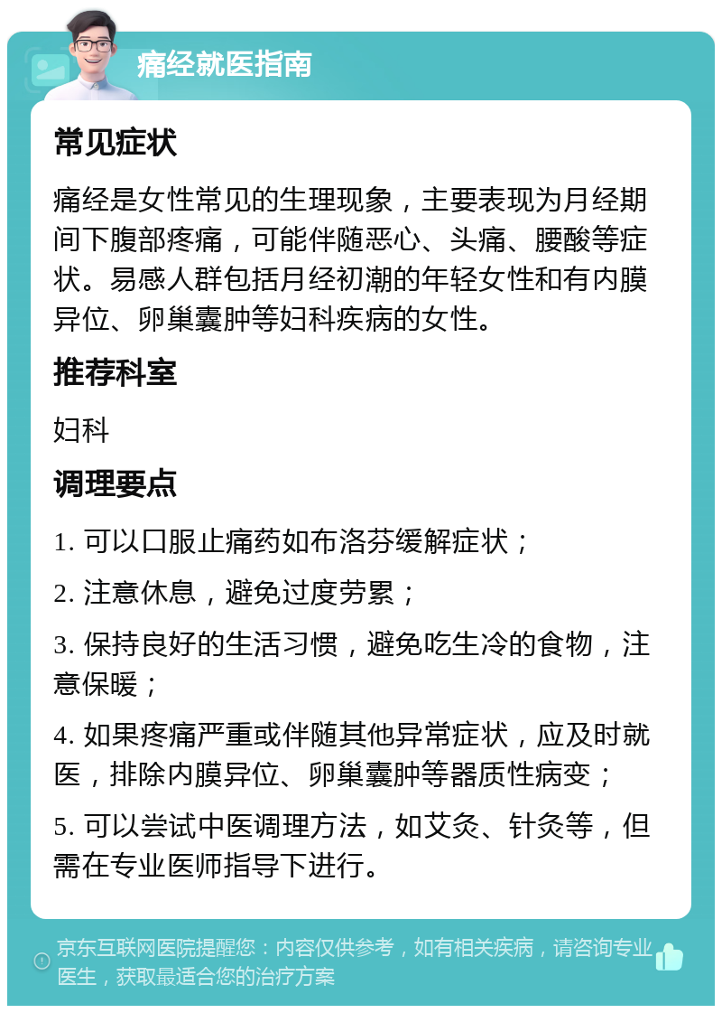 痛经就医指南 常见症状 痛经是女性常见的生理现象，主要表现为月经期间下腹部疼痛，可能伴随恶心、头痛、腰酸等症状。易感人群包括月经初潮的年轻女性和有内膜异位、卵巢囊肿等妇科疾病的女性。 推荐科室 妇科 调理要点 1. 可以口服止痛药如布洛芬缓解症状； 2. 注意休息，避免过度劳累； 3. 保持良好的生活习惯，避免吃生冷的食物，注意保暖； 4. 如果疼痛严重或伴随其他异常症状，应及时就医，排除内膜异位、卵巢囊肿等器质性病变； 5. 可以尝试中医调理方法，如艾灸、针灸等，但需在专业医师指导下进行。