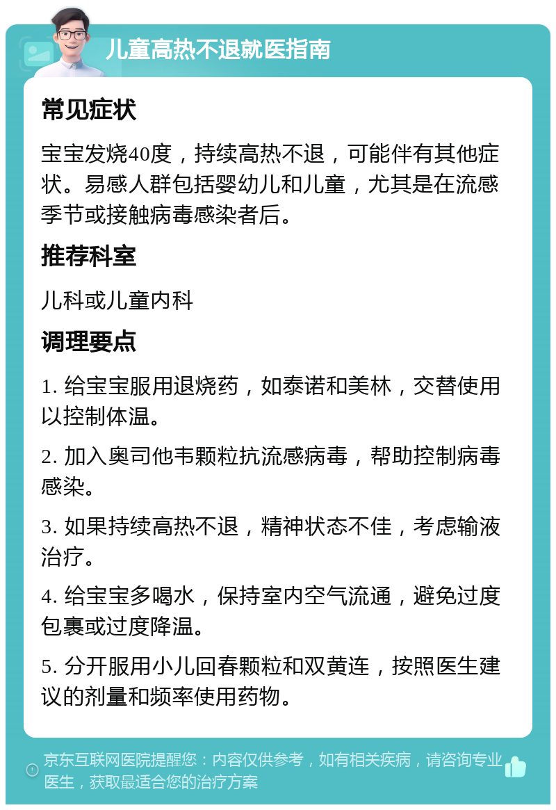 儿童高热不退就医指南 常见症状 宝宝发烧40度，持续高热不退，可能伴有其他症状。易感人群包括婴幼儿和儿童，尤其是在流感季节或接触病毒感染者后。 推荐科室 儿科或儿童内科 调理要点 1. 给宝宝服用退烧药，如泰诺和美林，交替使用以控制体温。 2. 加入奥司他韦颗粒抗流感病毒，帮助控制病毒感染。 3. 如果持续高热不退，精神状态不佳，考虑输液治疗。 4. 给宝宝多喝水，保持室内空气流通，避免过度包裹或过度降温。 5. 分开服用小儿回春颗粒和双黄连，按照医生建议的剂量和频率使用药物。