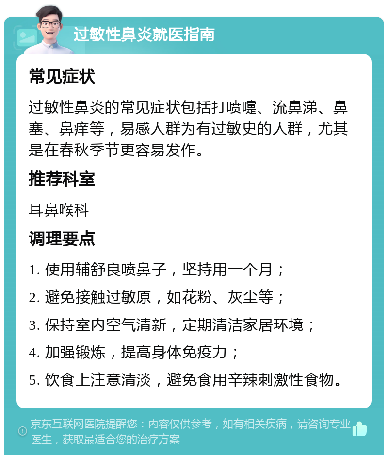 过敏性鼻炎就医指南 常见症状 过敏性鼻炎的常见症状包括打喷嚏、流鼻涕、鼻塞、鼻痒等，易感人群为有过敏史的人群，尤其是在春秋季节更容易发作。 推荐科室 耳鼻喉科 调理要点 1. 使用辅舒良喷鼻子，坚持用一个月； 2. 避免接触过敏原，如花粉、灰尘等； 3. 保持室内空气清新，定期清洁家居环境； 4. 加强锻炼，提高身体免疫力； 5. 饮食上注意清淡，避免食用辛辣刺激性食物。