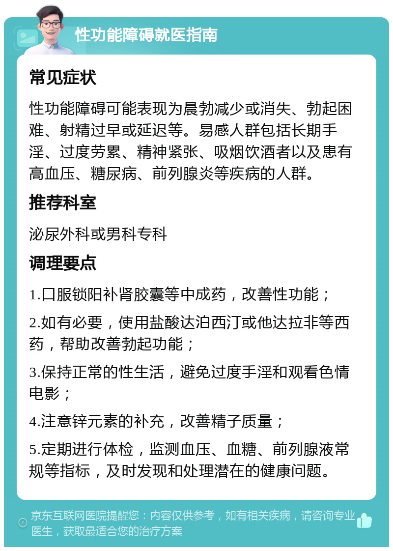 性功能障碍就医指南 常见症状 性功能障碍可能表现为晨勃减少或消失、勃起困难、射精过早或延迟等。易感人群包括长期手淫、过度劳累、精神紧张、吸烟饮酒者以及患有高血压、糖尿病、前列腺炎等疾病的人群。 推荐科室 泌尿外科或男科专科 调理要点 1.口服锁阳补肾胶囊等中成药，改善性功能； 2.如有必要，使用盐酸达泊西汀或他达拉非等西药，帮助改善勃起功能； 3.保持正常的性生活，避免过度手淫和观看色情电影； 4.注意锌元素的补充，改善精子质量； 5.定期进行体检，监测血压、血糖、前列腺液常规等指标，及时发现和处理潜在的健康问题。