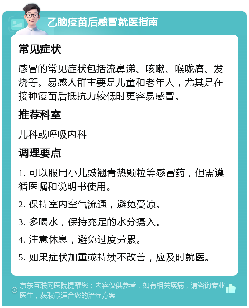 乙脑疫苗后感冒就医指南 常见症状 感冒的常见症状包括流鼻涕、咳嗽、喉咙痛、发烧等。易感人群主要是儿童和老年人，尤其是在接种疫苗后抵抗力较低时更容易感冒。 推荐科室 儿科或呼吸内科 调理要点 1. 可以服用小儿豉翘青热颗粒等感冒药，但需遵循医嘱和说明书使用。 2. 保持室内空气流通，避免受凉。 3. 多喝水，保持充足的水分摄入。 4. 注意休息，避免过度劳累。 5. 如果症状加重或持续不改善，应及时就医。