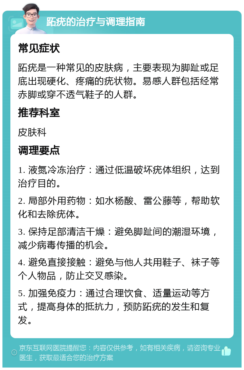 跖疣的治疗与调理指南 常见症状 跖疣是一种常见的皮肤病，主要表现为脚趾或足底出现硬化、疼痛的疣状物。易感人群包括经常赤脚或穿不透气鞋子的人群。 推荐科室 皮肤科 调理要点 1. 液氮冷冻治疗：通过低温破坏疣体组织，达到治疗目的。 2. 局部外用药物：如水杨酸、雷公藤等，帮助软化和去除疣体。 3. 保持足部清洁干燥：避免脚趾间的潮湿环境，减少病毒传播的机会。 4. 避免直接接触：避免与他人共用鞋子、袜子等个人物品，防止交叉感染。 5. 加强免疫力：通过合理饮食、适量运动等方式，提高身体的抵抗力，预防跖疣的发生和复发。