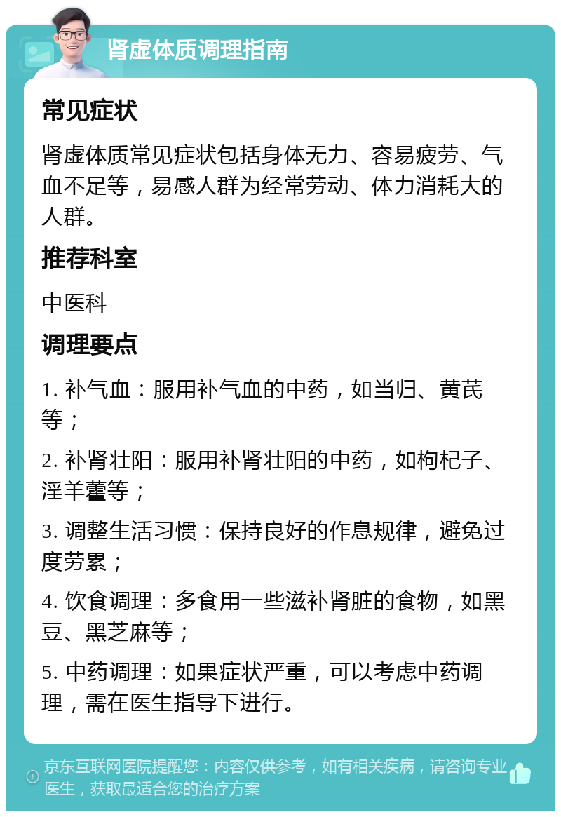 肾虚体质调理指南 常见症状 肾虚体质常见症状包括身体无力、容易疲劳、气血不足等，易感人群为经常劳动、体力消耗大的人群。 推荐科室 中医科 调理要点 1. 补气血：服用补气血的中药，如当归、黄芪等； 2. 补肾壮阳：服用补肾壮阳的中药，如枸杞子、淫羊藿等； 3. 调整生活习惯：保持良好的作息规律，避免过度劳累； 4. 饮食调理：多食用一些滋补肾脏的食物，如黑豆、黑芝麻等； 5. 中药调理：如果症状严重，可以考虑中药调理，需在医生指导下进行。