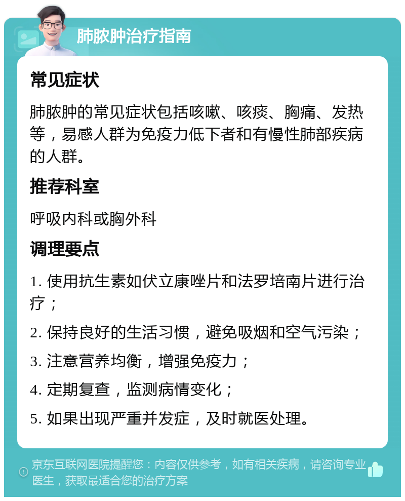 肺脓肿治疗指南 常见症状 肺脓肿的常见症状包括咳嗽、咳痰、胸痛、发热等，易感人群为免疫力低下者和有慢性肺部疾病的人群。 推荐科室 呼吸内科或胸外科 调理要点 1. 使用抗生素如伏立康唑片和法罗培南片进行治疗； 2. 保持良好的生活习惯，避免吸烟和空气污染； 3. 注意营养均衡，增强免疫力； 4. 定期复查，监测病情变化； 5. 如果出现严重并发症，及时就医处理。