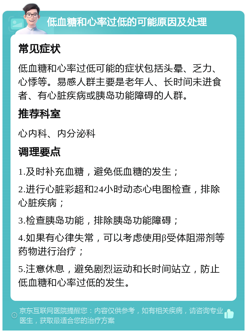 低血糖和心率过低的可能原因及处理 常见症状 低血糖和心率过低可能的症状包括头晕、乏力、心悸等。易感人群主要是老年人、长时间未进食者、有心脏疾病或胰岛功能障碍的人群。 推荐科室 心内科、内分泌科 调理要点 1.及时补充血糖，避免低血糖的发生； 2.进行心脏彩超和24小时动态心电图检查，排除心脏疾病； 3.检查胰岛功能，排除胰岛功能障碍； 4.如果有心律失常，可以考虑使用β受体阻滞剂等药物进行治疗； 5.注意休息，避免剧烈运动和长时间站立，防止低血糖和心率过低的发生。