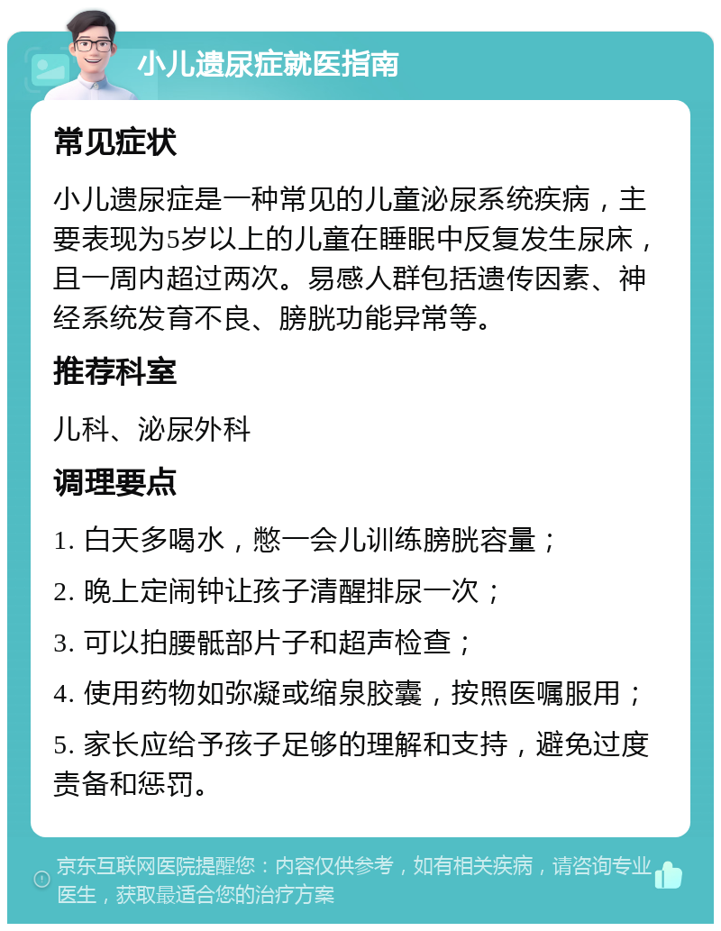 小儿遗尿症就医指南 常见症状 小儿遗尿症是一种常见的儿童泌尿系统疾病，主要表现为5岁以上的儿童在睡眠中反复发生尿床，且一周内超过两次。易感人群包括遗传因素、神经系统发育不良、膀胱功能异常等。 推荐科室 儿科、泌尿外科 调理要点 1. 白天多喝水，憋一会儿训练膀胱容量； 2. 晚上定闹钟让孩子清醒排尿一次； 3. 可以拍腰骶部片子和超声检查； 4. 使用药物如弥凝或缩泉胶囊，按照医嘱服用； 5. 家长应给予孩子足够的理解和支持，避免过度责备和惩罚。