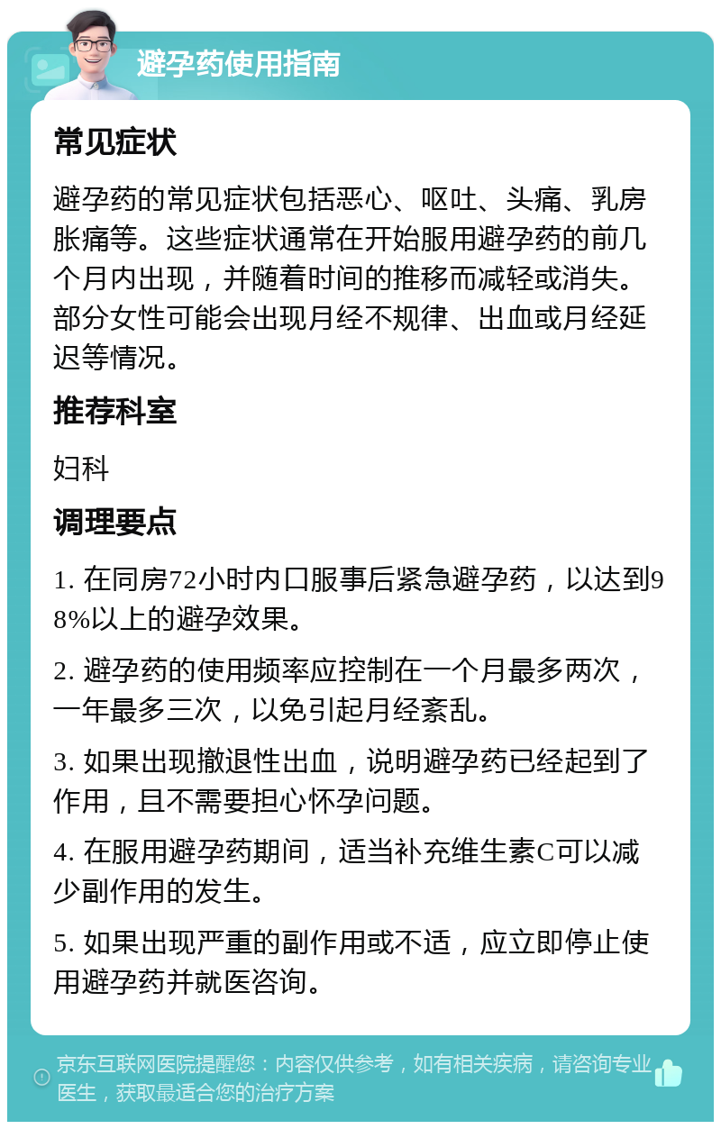 避孕药使用指南 常见症状 避孕药的常见症状包括恶心、呕吐、头痛、乳房胀痛等。这些症状通常在开始服用避孕药的前几个月内出现，并随着时间的推移而减轻或消失。部分女性可能会出现月经不规律、出血或月经延迟等情况。 推荐科室 妇科 调理要点 1. 在同房72小时内口服事后紧急避孕药，以达到98%以上的避孕效果。 2. 避孕药的使用频率应控制在一个月最多两次，一年最多三次，以免引起月经紊乱。 3. 如果出现撤退性出血，说明避孕药已经起到了作用，且不需要担心怀孕问题。 4. 在服用避孕药期间，适当补充维生素C可以减少副作用的发生。 5. 如果出现严重的副作用或不适，应立即停止使用避孕药并就医咨询。