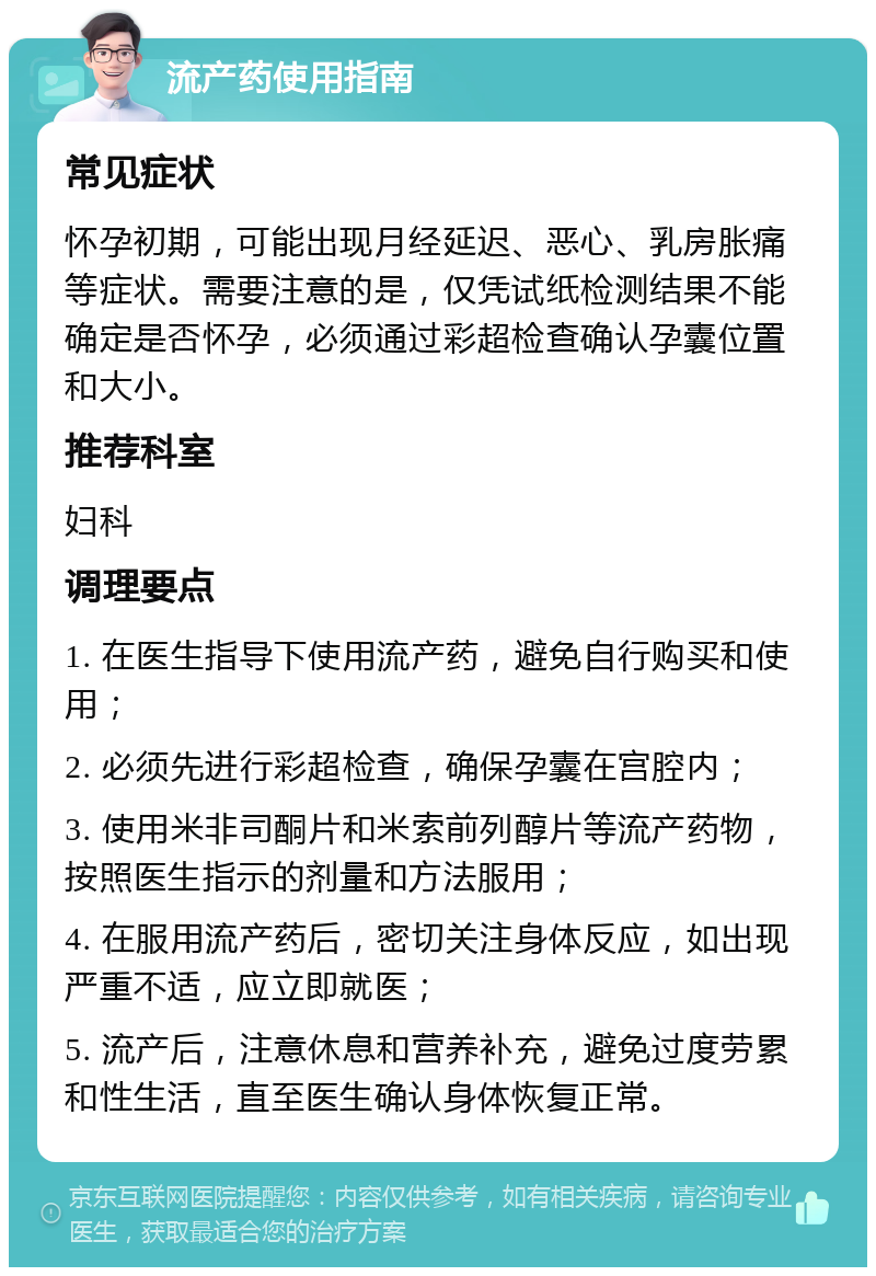 流产药使用指南 常见症状 怀孕初期，可能出现月经延迟、恶心、乳房胀痛等症状。需要注意的是，仅凭试纸检测结果不能确定是否怀孕，必须通过彩超检查确认孕囊位置和大小。 推荐科室 妇科 调理要点 1. 在医生指导下使用流产药，避免自行购买和使用； 2. 必须先进行彩超检查，确保孕囊在宫腔内； 3. 使用米非司酮片和米索前列醇片等流产药物，按照医生指示的剂量和方法服用； 4. 在服用流产药后，密切关注身体反应，如出现严重不适，应立即就医； 5. 流产后，注意休息和营养补充，避免过度劳累和性生活，直至医生确认身体恢复正常。