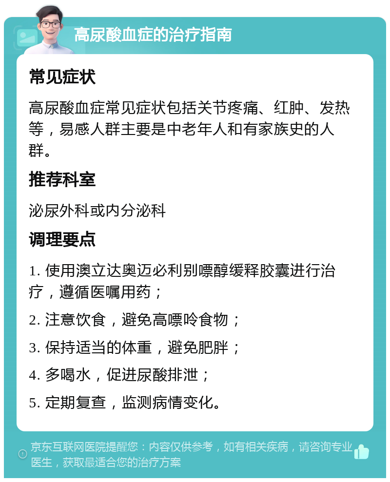 高尿酸血症的治疗指南 常见症状 高尿酸血症常见症状包括关节疼痛、红肿、发热等，易感人群主要是中老年人和有家族史的人群。 推荐科室 泌尿外科或内分泌科 调理要点 1. 使用澳立达奥迈必利别嘌醇缓释胶囊进行治疗，遵循医嘱用药； 2. 注意饮食，避免高嘌呤食物； 3. 保持适当的体重，避免肥胖； 4. 多喝水，促进尿酸排泄； 5. 定期复查，监测病情变化。