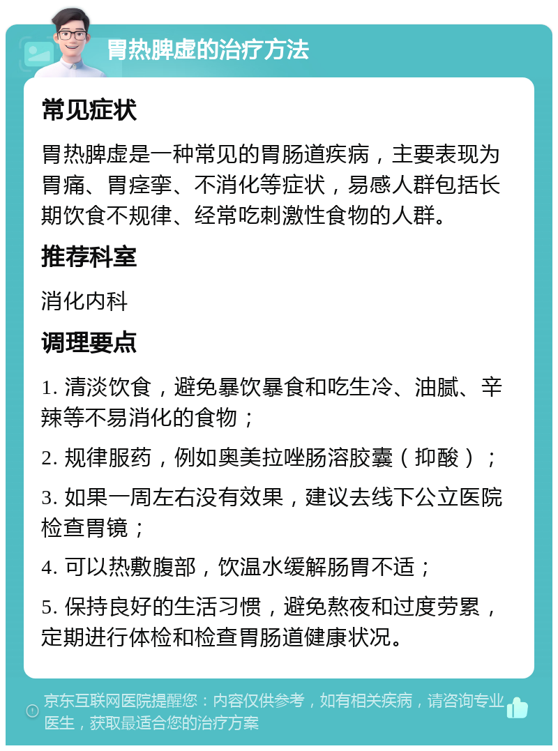 胃热脾虚的治疗方法 常见症状 胃热脾虚是一种常见的胃肠道疾病，主要表现为胃痛、胃痉挛、不消化等症状，易感人群包括长期饮食不规律、经常吃刺激性食物的人群。 推荐科室 消化内科 调理要点 1. 清淡饮食，避免暴饮暴食和吃生冷、油腻、辛辣等不易消化的食物； 2. 规律服药，例如奥美拉唑肠溶胶囊（抑酸）； 3. 如果一周左右没有效果，建议去线下公立医院检查胃镜； 4. 可以热敷腹部，饮温水缓解肠胃不适； 5. 保持良好的生活习惯，避免熬夜和过度劳累，定期进行体检和检查胃肠道健康状况。