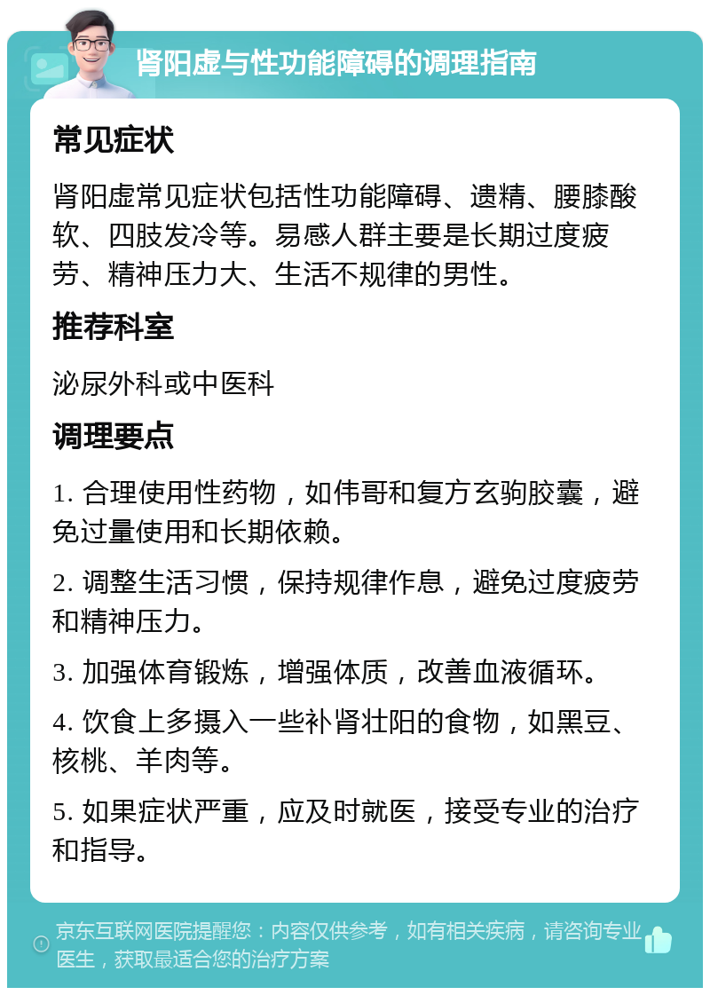 肾阳虚与性功能障碍的调理指南 常见症状 肾阳虚常见症状包括性功能障碍、遗精、腰膝酸软、四肢发冷等。易感人群主要是长期过度疲劳、精神压力大、生活不规律的男性。 推荐科室 泌尿外科或中医科 调理要点 1. 合理使用性药物，如伟哥和复方玄驹胶囊，避免过量使用和长期依赖。 2. 调整生活习惯，保持规律作息，避免过度疲劳和精神压力。 3. 加强体育锻炼，增强体质，改善血液循环。 4. 饮食上多摄入一些补肾壮阳的食物，如黑豆、核桃、羊肉等。 5. 如果症状严重，应及时就医，接受专业的治疗和指导。