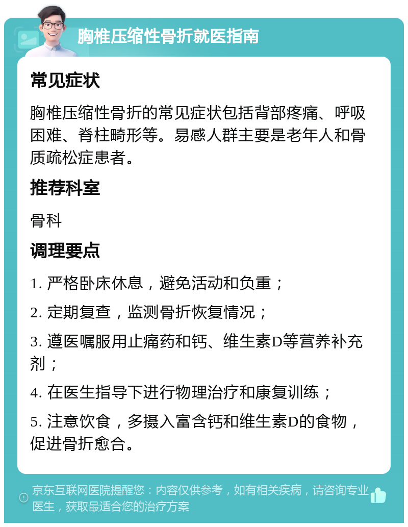 胸椎压缩性骨折就医指南 常见症状 胸椎压缩性骨折的常见症状包括背部疼痛、呼吸困难、脊柱畸形等。易感人群主要是老年人和骨质疏松症患者。 推荐科室 骨科 调理要点 1. 严格卧床休息，避免活动和负重； 2. 定期复查，监测骨折恢复情况； 3. 遵医嘱服用止痛药和钙、维生素D等营养补充剂； 4. 在医生指导下进行物理治疗和康复训练； 5. 注意饮食，多摄入富含钙和维生素D的食物，促进骨折愈合。