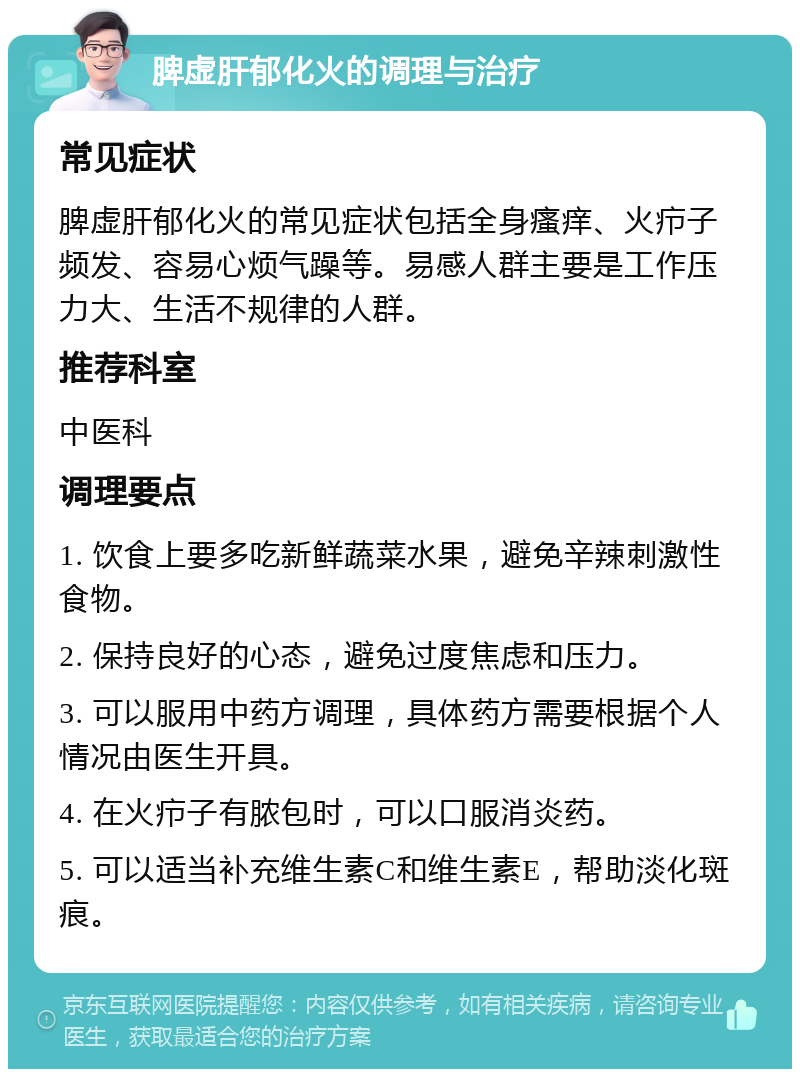 脾虚肝郁化火的调理与治疗 常见症状 脾虚肝郁化火的常见症状包括全身瘙痒、火疖子频发、容易心烦气躁等。易感人群主要是工作压力大、生活不规律的人群。 推荐科室 中医科 调理要点 1. 饮食上要多吃新鲜蔬菜水果，避免辛辣刺激性食物。 2. 保持良好的心态，避免过度焦虑和压力。 3. 可以服用中药方调理，具体药方需要根据个人情况由医生开具。 4. 在火疖子有脓包时，可以口服消炎药。 5. 可以适当补充维生素C和维生素E，帮助淡化斑痕。