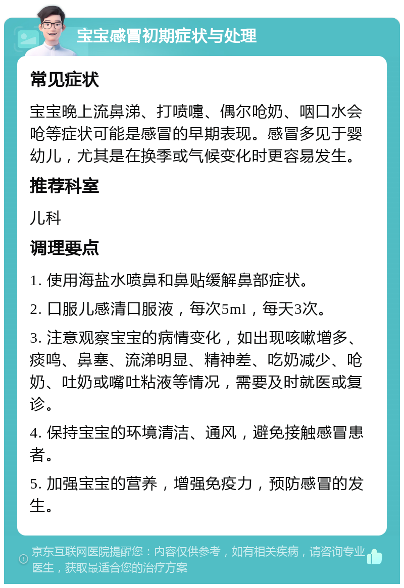 宝宝感冒初期症状与处理 常见症状 宝宝晚上流鼻涕、打喷嚏、偶尔呛奶、咽口水会呛等症状可能是感冒的早期表现。感冒多见于婴幼儿，尤其是在换季或气候变化时更容易发生。 推荐科室 儿科 调理要点 1. 使用海盐水喷鼻和鼻贴缓解鼻部症状。 2. 口服儿感清口服液，每次5ml，每天3次。 3. 注意观察宝宝的病情变化，如出现咳嗽增多、痰鸣、鼻塞、流涕明显、精神差、吃奶减少、呛奶、吐奶或嘴吐粘液等情况，需要及时就医或复诊。 4. 保持宝宝的环境清洁、通风，避免接触感冒患者。 5. 加强宝宝的营养，增强免疫力，预防感冒的发生。