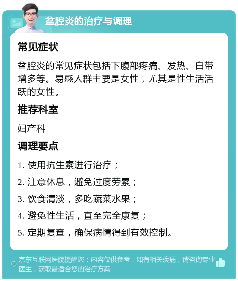 盆腔炎的治疗与调理 常见症状 盆腔炎的常见症状包括下腹部疼痛、发热、白带增多等。易感人群主要是女性，尤其是性生活活跃的女性。 推荐科室 妇产科 调理要点 1. 使用抗生素进行治疗； 2. 注意休息，避免过度劳累； 3. 饮食清淡，多吃蔬菜水果； 4. 避免性生活，直至完全康复； 5. 定期复查，确保病情得到有效控制。