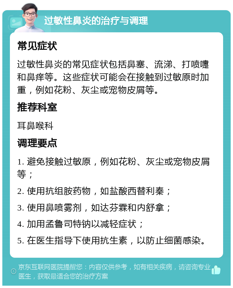 过敏性鼻炎的治疗与调理 常见症状 过敏性鼻炎的常见症状包括鼻塞、流涕、打喷嚏和鼻痒等。这些症状可能会在接触到过敏原时加重，例如花粉、灰尘或宠物皮屑等。 推荐科室 耳鼻喉科 调理要点 1. 避免接触过敏原，例如花粉、灰尘或宠物皮屑等； 2. 使用抗组胺药物，如盐酸西替利秦； 3. 使用鼻喷雾剂，如达芬霖和内舒拿； 4. 加用孟鲁司特钠以减轻症状； 5. 在医生指导下使用抗生素，以防止细菌感染。