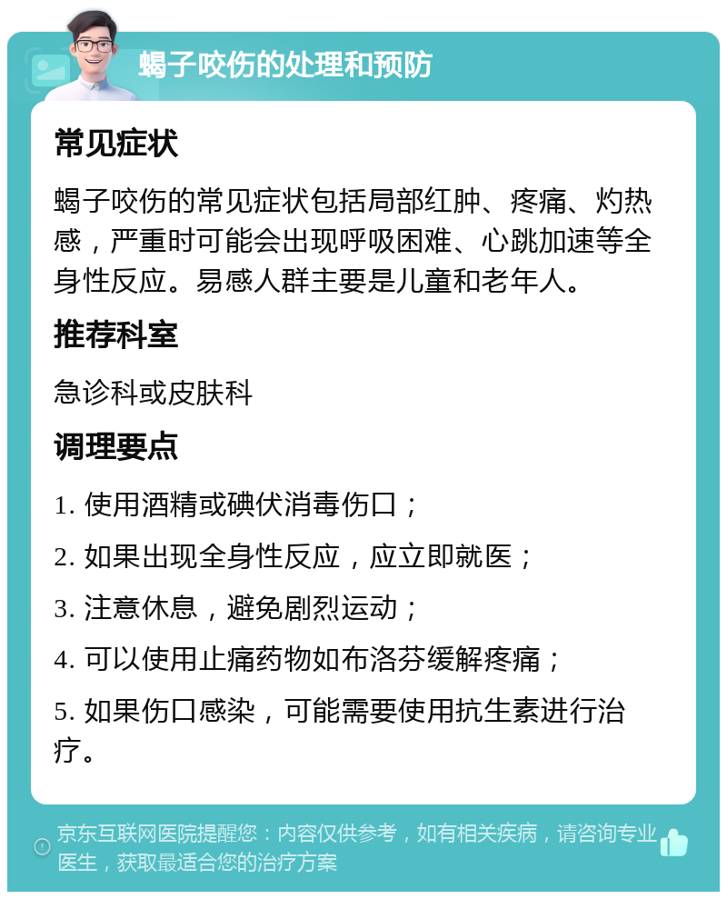 蝎子咬伤的处理和预防 常见症状 蝎子咬伤的常见症状包括局部红肿、疼痛、灼热感，严重时可能会出现呼吸困难、心跳加速等全身性反应。易感人群主要是儿童和老年人。 推荐科室 急诊科或皮肤科 调理要点 1. 使用酒精或碘伏消毒伤口； 2. 如果出现全身性反应，应立即就医； 3. 注意休息，避免剧烈运动； 4. 可以使用止痛药物如布洛芬缓解疼痛； 5. 如果伤口感染，可能需要使用抗生素进行治疗。