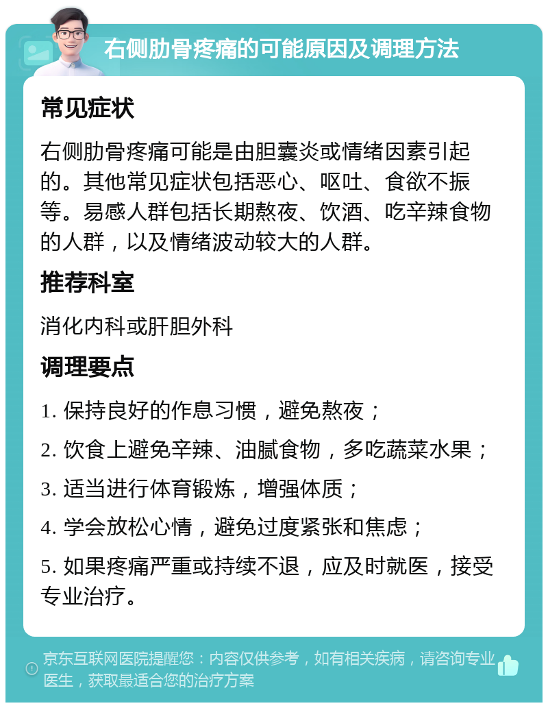 右侧肋骨疼痛的可能原因及调理方法 常见症状 右侧肋骨疼痛可能是由胆囊炎或情绪因素引起的。其他常见症状包括恶心、呕吐、食欲不振等。易感人群包括长期熬夜、饮酒、吃辛辣食物的人群，以及情绪波动较大的人群。 推荐科室 消化内科或肝胆外科 调理要点 1. 保持良好的作息习惯，避免熬夜； 2. 饮食上避免辛辣、油腻食物，多吃蔬菜水果； 3. 适当进行体育锻炼，增强体质； 4. 学会放松心情，避免过度紧张和焦虑； 5. 如果疼痛严重或持续不退，应及时就医，接受专业治疗。