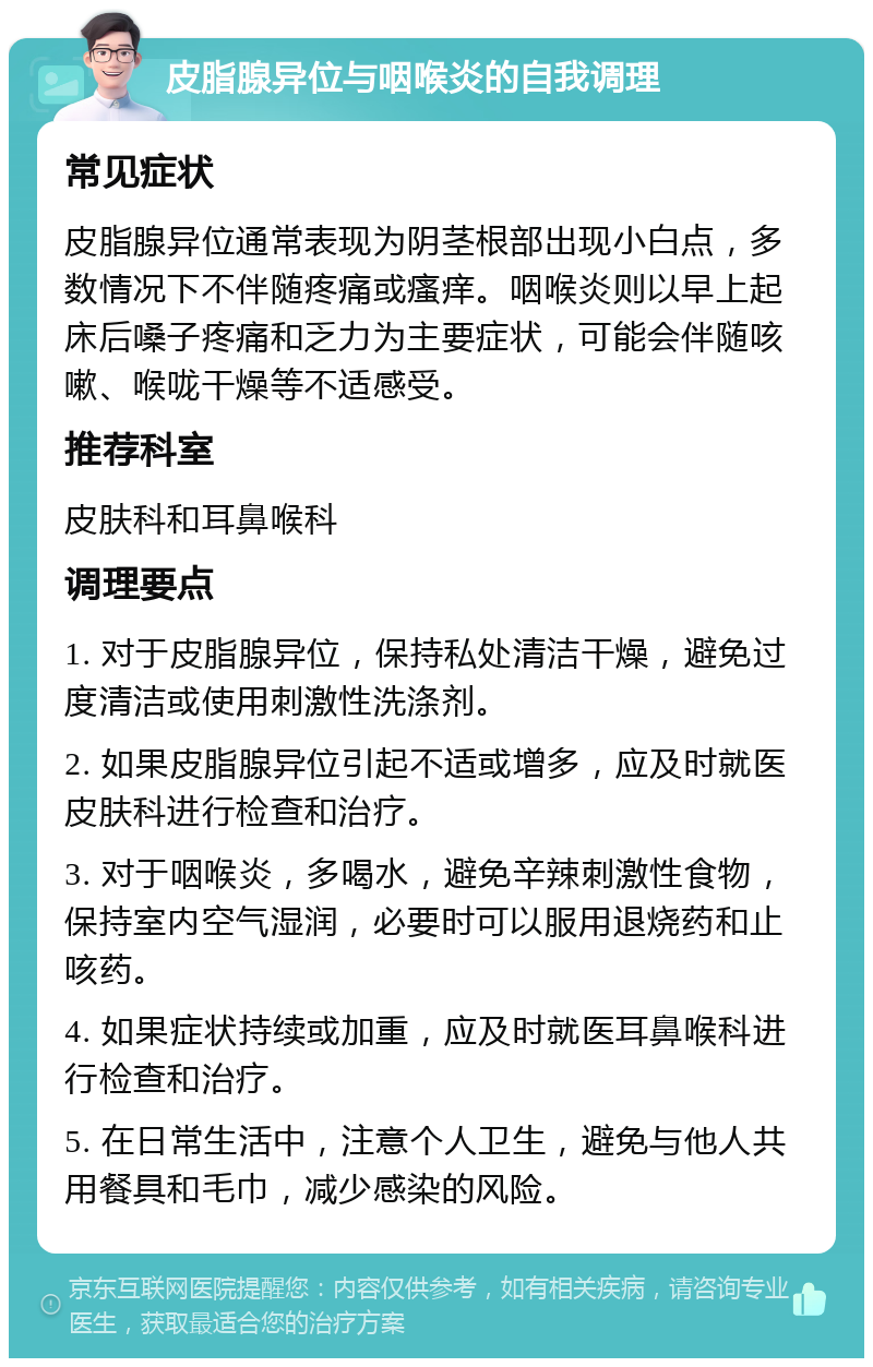 皮脂腺异位与咽喉炎的自我调理 常见症状 皮脂腺异位通常表现为阴茎根部出现小白点，多数情况下不伴随疼痛或瘙痒。咽喉炎则以早上起床后嗓子疼痛和乏力为主要症状，可能会伴随咳嗽、喉咙干燥等不适感受。 推荐科室 皮肤科和耳鼻喉科 调理要点 1. 对于皮脂腺异位，保持私处清洁干燥，避免过度清洁或使用刺激性洗涤剂。 2. 如果皮脂腺异位引起不适或增多，应及时就医皮肤科进行检查和治疗。 3. 对于咽喉炎，多喝水，避免辛辣刺激性食物，保持室内空气湿润，必要时可以服用退烧药和止咳药。 4. 如果症状持续或加重，应及时就医耳鼻喉科进行检查和治疗。 5. 在日常生活中，注意个人卫生，避免与他人共用餐具和毛巾，减少感染的风险。