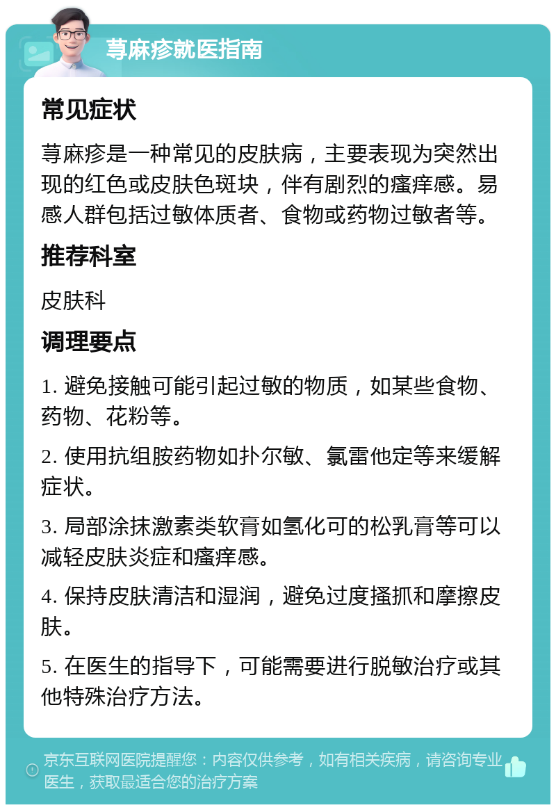 荨麻疹就医指南 常见症状 荨麻疹是一种常见的皮肤病，主要表现为突然出现的红色或皮肤色斑块，伴有剧烈的瘙痒感。易感人群包括过敏体质者、食物或药物过敏者等。 推荐科室 皮肤科 调理要点 1. 避免接触可能引起过敏的物质，如某些食物、药物、花粉等。 2. 使用抗组胺药物如扑尔敏、氯雷他定等来缓解症状。 3. 局部涂抹激素类软膏如氢化可的松乳膏等可以减轻皮肤炎症和瘙痒感。 4. 保持皮肤清洁和湿润，避免过度搔抓和摩擦皮肤。 5. 在医生的指导下，可能需要进行脱敏治疗或其他特殊治疗方法。