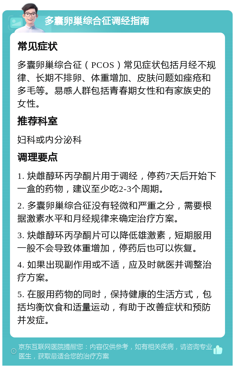 多囊卵巢综合征调经指南 常见症状 多囊卵巢综合征（PCOS）常见症状包括月经不规律、长期不排卵、体重增加、皮肤问题如痤疮和多毛等。易感人群包括青春期女性和有家族史的女性。 推荐科室 妇科或内分泌科 调理要点 1. 炔雌醇环丙孕酮片用于调经，停药7天后开始下一盒的药物，建议至少吃2-3个周期。 2. 多囊卵巢综合征没有轻微和严重之分，需要根据激素水平和月经规律来确定治疗方案。 3. 炔雌醇环丙孕酮片可以降低雄激素，短期服用一般不会导致体重增加，停药后也可以恢复。 4. 如果出现副作用或不适，应及时就医并调整治疗方案。 5. 在服用药物的同时，保持健康的生活方式，包括均衡饮食和适量运动，有助于改善症状和预防并发症。