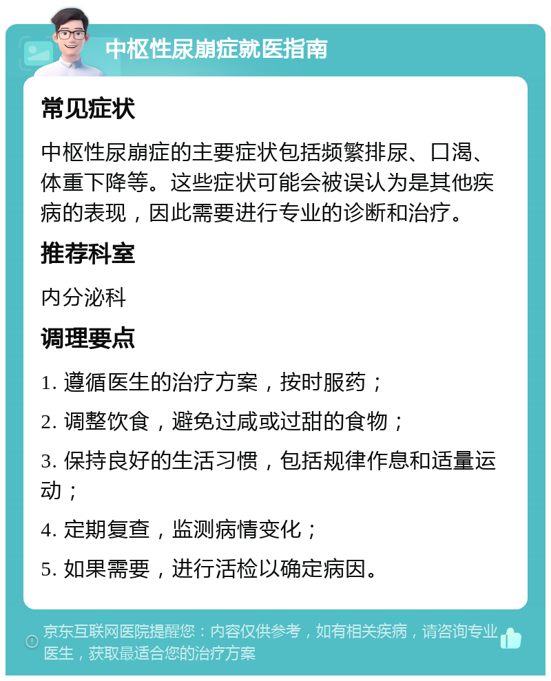 中枢性尿崩症就医指南 常见症状 中枢性尿崩症的主要症状包括频繁排尿、口渴、体重下降等。这些症状可能会被误认为是其他疾病的表现，因此需要进行专业的诊断和治疗。 推荐科室 内分泌科 调理要点 1. 遵循医生的治疗方案，按时服药； 2. 调整饮食，避免过咸或过甜的食物； 3. 保持良好的生活习惯，包括规律作息和适量运动； 4. 定期复查，监测病情变化； 5. 如果需要，进行活检以确定病因。