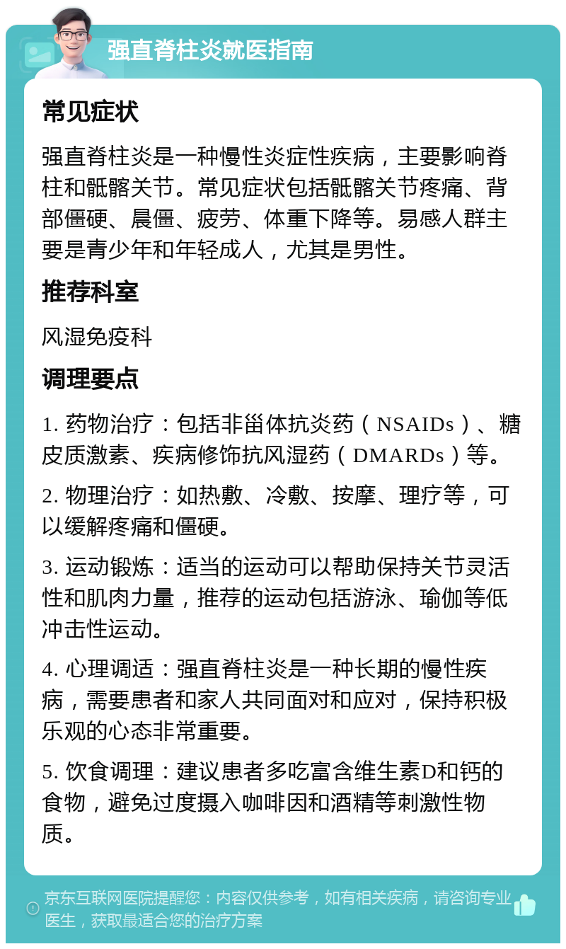 强直脊柱炎就医指南 常见症状 强直脊柱炎是一种慢性炎症性疾病，主要影响脊柱和骶髂关节。常见症状包括骶髂关节疼痛、背部僵硬、晨僵、疲劳、体重下降等。易感人群主要是青少年和年轻成人，尤其是男性。 推荐科室 风湿免疫科 调理要点 1. 药物治疗：包括非甾体抗炎药（NSAIDs）、糖皮质激素、疾病修饰抗风湿药（DMARDs）等。 2. 物理治疗：如热敷、冷敷、按摩、理疗等，可以缓解疼痛和僵硬。 3. 运动锻炼：适当的运动可以帮助保持关节灵活性和肌肉力量，推荐的运动包括游泳、瑜伽等低冲击性运动。 4. 心理调适：强直脊柱炎是一种长期的慢性疾病，需要患者和家人共同面对和应对，保持积极乐观的心态非常重要。 5. 饮食调理：建议患者多吃富含维生素D和钙的食物，避免过度摄入咖啡因和酒精等刺激性物质。