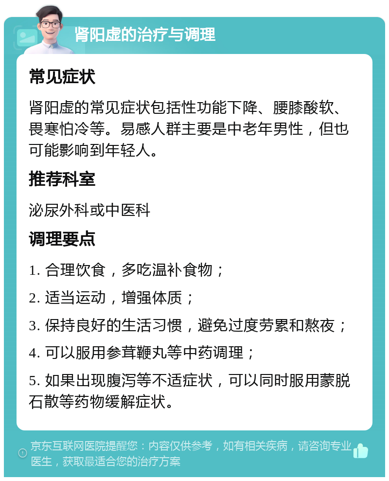 肾阳虚的治疗与调理 常见症状 肾阳虚的常见症状包括性功能下降、腰膝酸软、畏寒怕冷等。易感人群主要是中老年男性，但也可能影响到年轻人。 推荐科室 泌尿外科或中医科 调理要点 1. 合理饮食，多吃温补食物； 2. 适当运动，增强体质； 3. 保持良好的生活习惯，避免过度劳累和熬夜； 4. 可以服用参茸鞭丸等中药调理； 5. 如果出现腹泻等不适症状，可以同时服用蒙脱石散等药物缓解症状。