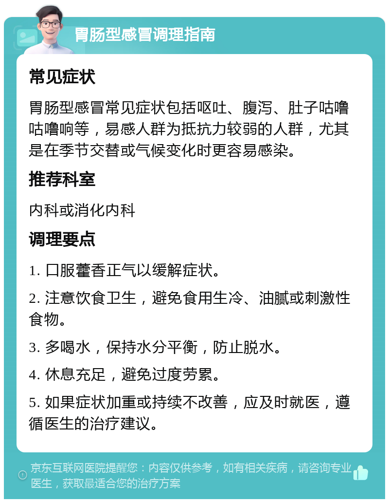 胃肠型感冒调理指南 常见症状 胃肠型感冒常见症状包括呕吐、腹泻、肚子咕噜咕噜响等，易感人群为抵抗力较弱的人群，尤其是在季节交替或气候变化时更容易感染。 推荐科室 内科或消化内科 调理要点 1. 口服藿香正气以缓解症状。 2. 注意饮食卫生，避免食用生冷、油腻或刺激性食物。 3. 多喝水，保持水分平衡，防止脱水。 4. 休息充足，避免过度劳累。 5. 如果症状加重或持续不改善，应及时就医，遵循医生的治疗建议。