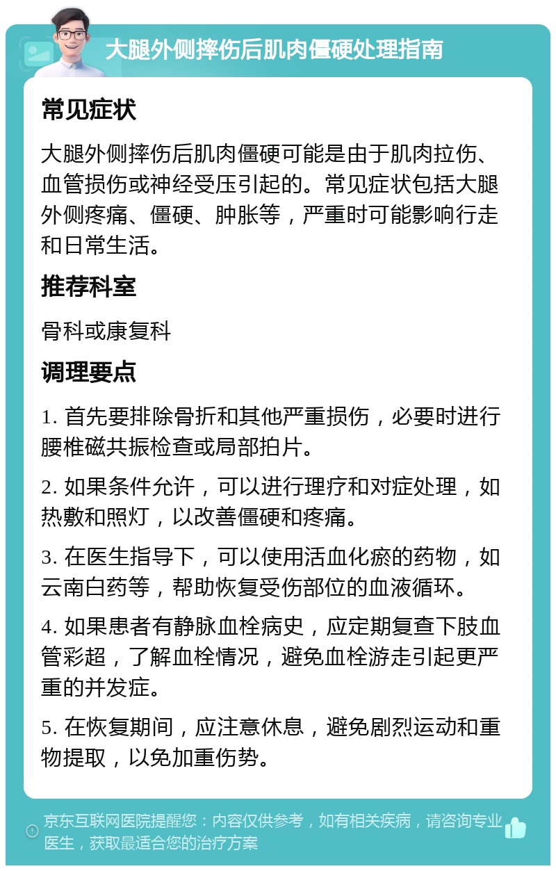 大腿外侧摔伤后肌肉僵硬处理指南 常见症状 大腿外侧摔伤后肌肉僵硬可能是由于肌肉拉伤、血管损伤或神经受压引起的。常见症状包括大腿外侧疼痛、僵硬、肿胀等，严重时可能影响行走和日常生活。 推荐科室 骨科或康复科 调理要点 1. 首先要排除骨折和其他严重损伤，必要时进行腰椎磁共振检查或局部拍片。 2. 如果条件允许，可以进行理疗和对症处理，如热敷和照灯，以改善僵硬和疼痛。 3. 在医生指导下，可以使用活血化瘀的药物，如云南白药等，帮助恢复受伤部位的血液循环。 4. 如果患者有静脉血栓病史，应定期复查下肢血管彩超，了解血栓情况，避免血栓游走引起更严重的并发症。 5. 在恢复期间，应注意休息，避免剧烈运动和重物提取，以免加重伤势。