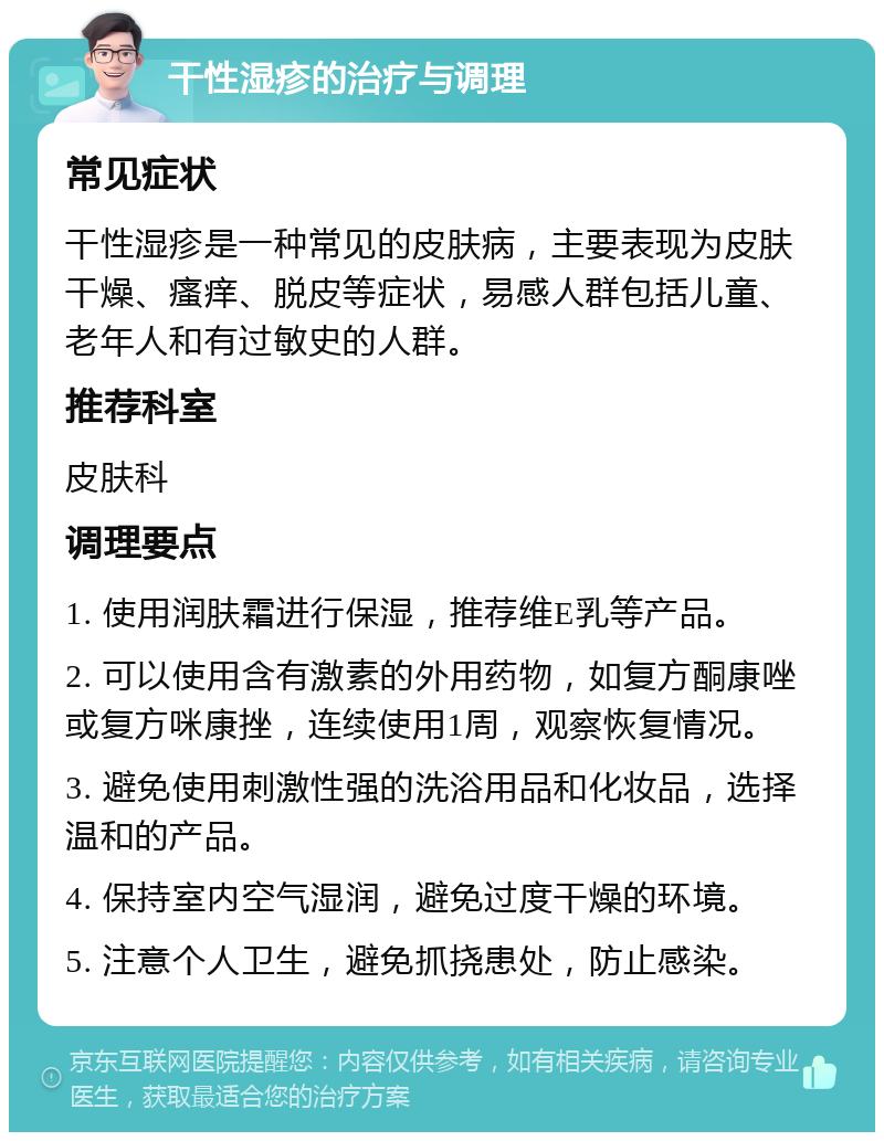 干性湿疹的治疗与调理 常见症状 干性湿疹是一种常见的皮肤病，主要表现为皮肤干燥、瘙痒、脱皮等症状，易感人群包括儿童、老年人和有过敏史的人群。 推荐科室 皮肤科 调理要点 1. 使用润肤霜进行保湿，推荐维E乳等产品。 2. 可以使用含有激素的外用药物，如复方酮康唑或复方咪康挫，连续使用1周，观察恢复情况。 3. 避免使用刺激性强的洗浴用品和化妆品，选择温和的产品。 4. 保持室内空气湿润，避免过度干燥的环境。 5. 注意个人卫生，避免抓挠患处，防止感染。