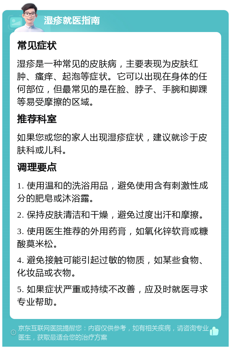 湿疹就医指南 常见症状 湿疹是一种常见的皮肤病，主要表现为皮肤红肿、瘙痒、起泡等症状。它可以出现在身体的任何部位，但最常见的是在脸、脖子、手腕和脚踝等易受摩擦的区域。 推荐科室 如果您或您的家人出现湿疹症状，建议就诊于皮肤科或儿科。 调理要点 1. 使用温和的洗浴用品，避免使用含有刺激性成分的肥皂或沐浴露。 2. 保持皮肤清洁和干燥，避免过度出汗和摩擦。 3. 使用医生推荐的外用药膏，如氧化锌软膏或糠酸莫米松。 4. 避免接触可能引起过敏的物质，如某些食物、化妆品或衣物。 5. 如果症状严重或持续不改善，应及时就医寻求专业帮助。