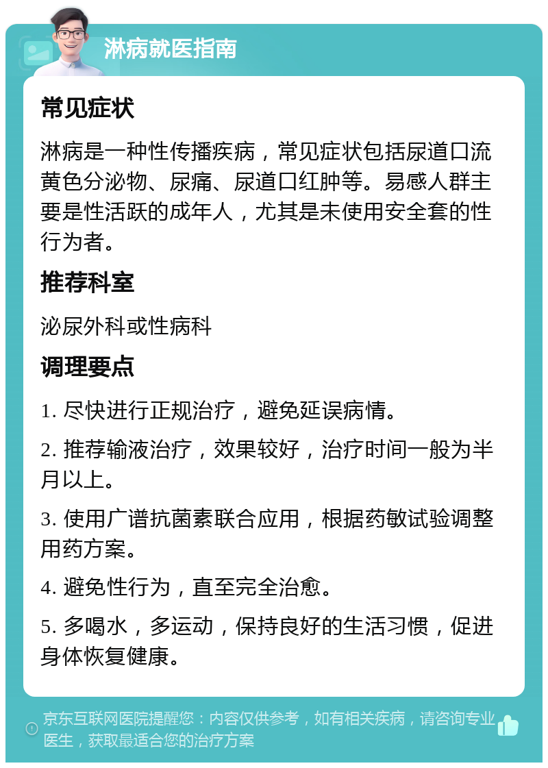 淋病就医指南 常见症状 淋病是一种性传播疾病，常见症状包括尿道口流黄色分泌物、尿痛、尿道口红肿等。易感人群主要是性活跃的成年人，尤其是未使用安全套的性行为者。 推荐科室 泌尿外科或性病科 调理要点 1. 尽快进行正规治疗，避免延误病情。 2. 推荐输液治疗，效果较好，治疗时间一般为半月以上。 3. 使用广谱抗菌素联合应用，根据药敏试验调整用药方案。 4. 避免性行为，直至完全治愈。 5. 多喝水，多运动，保持良好的生活习惯，促进身体恢复健康。