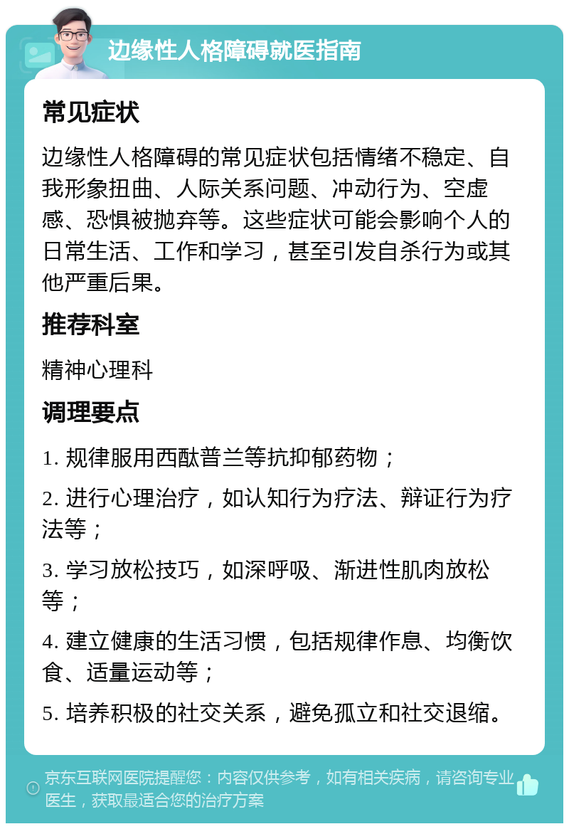 边缘性人格障碍就医指南 常见症状 边缘性人格障碍的常见症状包括情绪不稳定、自我形象扭曲、人际关系问题、冲动行为、空虚感、恐惧被抛弃等。这些症状可能会影响个人的日常生活、工作和学习，甚至引发自杀行为或其他严重后果。 推荐科室 精神心理科 调理要点 1. 规律服用西酞普兰等抗抑郁药物； 2. 进行心理治疗，如认知行为疗法、辩证行为疗法等； 3. 学习放松技巧，如深呼吸、渐进性肌肉放松等； 4. 建立健康的生活习惯，包括规律作息、均衡饮食、适量运动等； 5. 培养积极的社交关系，避免孤立和社交退缩。